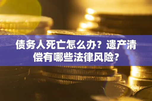 北京债务人死亡怎么办？遗产清偿有哪些法律风险？